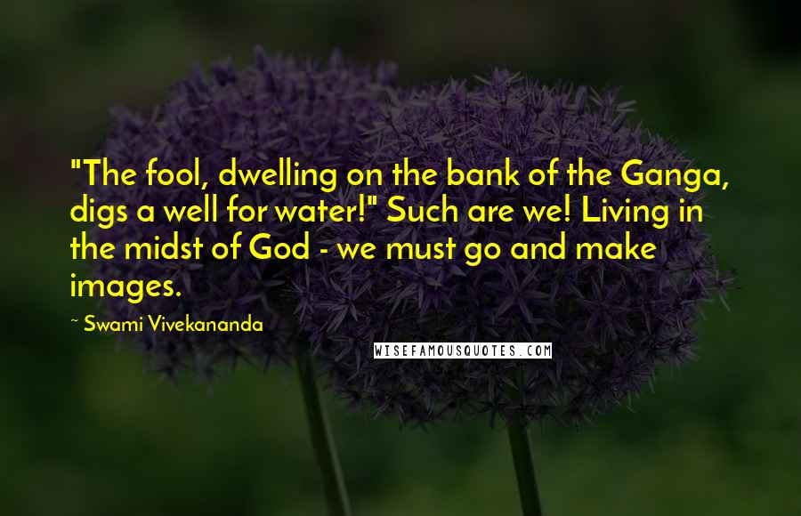 Swami Vivekananda Quotes: "The fool, dwelling on the bank of the Ganga, digs a well for water!" Such are we! Living in the midst of God - we must go and make images.