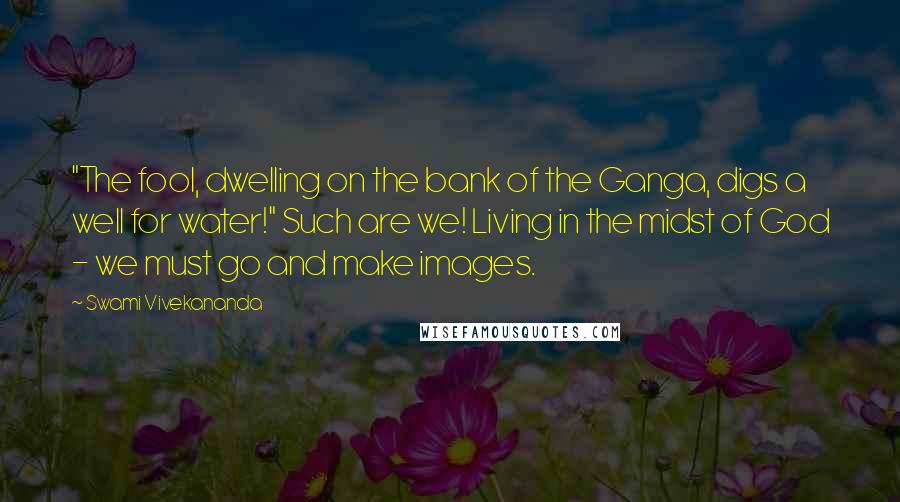 Swami Vivekananda Quotes: "The fool, dwelling on the bank of the Ganga, digs a well for water!" Such are we! Living in the midst of God - we must go and make images.