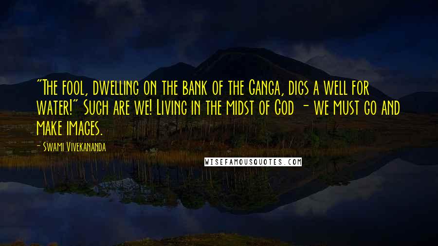 Swami Vivekananda Quotes: "The fool, dwelling on the bank of the Ganga, digs a well for water!" Such are we! Living in the midst of God - we must go and make images.