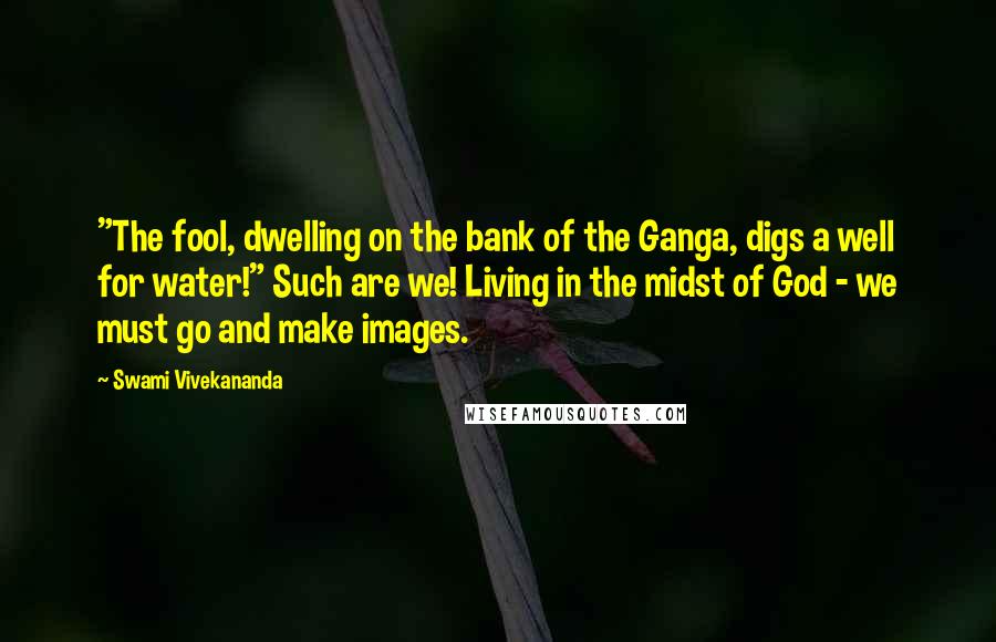 Swami Vivekananda Quotes: "The fool, dwelling on the bank of the Ganga, digs a well for water!" Such are we! Living in the midst of God - we must go and make images.