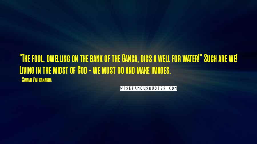 Swami Vivekananda Quotes: "The fool, dwelling on the bank of the Ganga, digs a well for water!" Such are we! Living in the midst of God - we must go and make images.