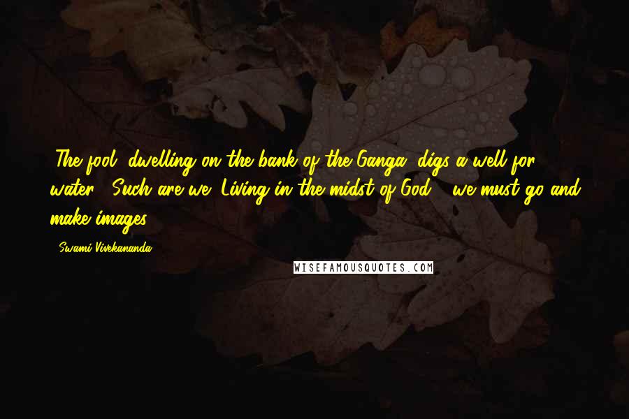 Swami Vivekananda Quotes: "The fool, dwelling on the bank of the Ganga, digs a well for water!" Such are we! Living in the midst of God - we must go and make images.