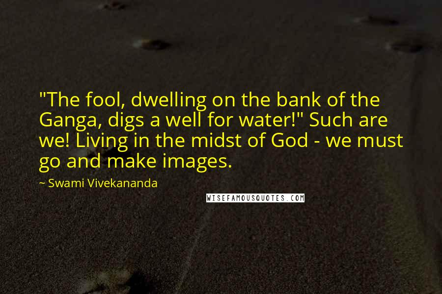 Swami Vivekananda Quotes: "The fool, dwelling on the bank of the Ganga, digs a well for water!" Such are we! Living in the midst of God - we must go and make images.