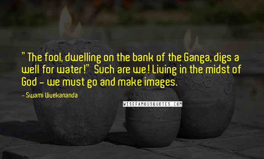 Swami Vivekananda Quotes: "The fool, dwelling on the bank of the Ganga, digs a well for water!" Such are we! Living in the midst of God - we must go and make images.