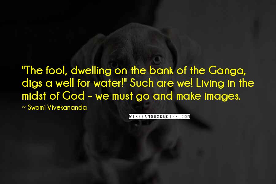 Swami Vivekananda Quotes: "The fool, dwelling on the bank of the Ganga, digs a well for water!" Such are we! Living in the midst of God - we must go and make images.