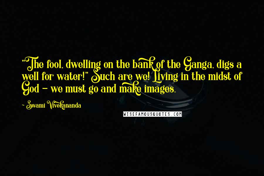 Swami Vivekananda Quotes: "The fool, dwelling on the bank of the Ganga, digs a well for water!" Such are we! Living in the midst of God - we must go and make images.