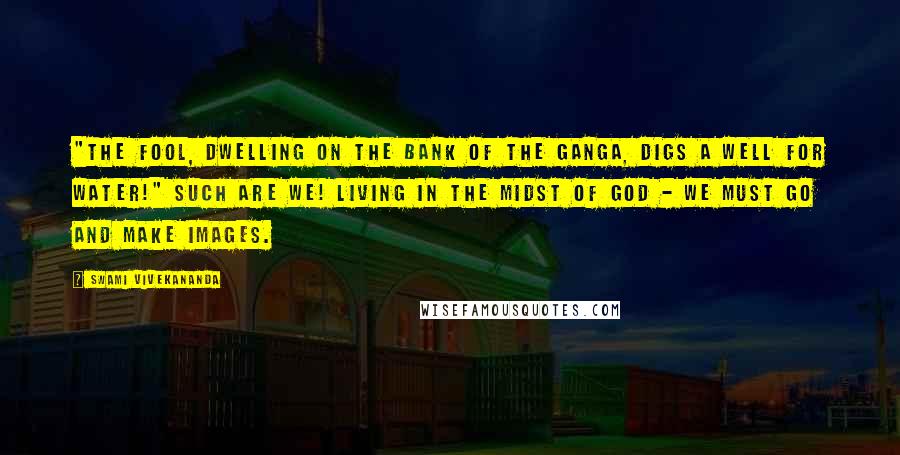 Swami Vivekananda Quotes: "The fool, dwelling on the bank of the Ganga, digs a well for water!" Such are we! Living in the midst of God - we must go and make images.