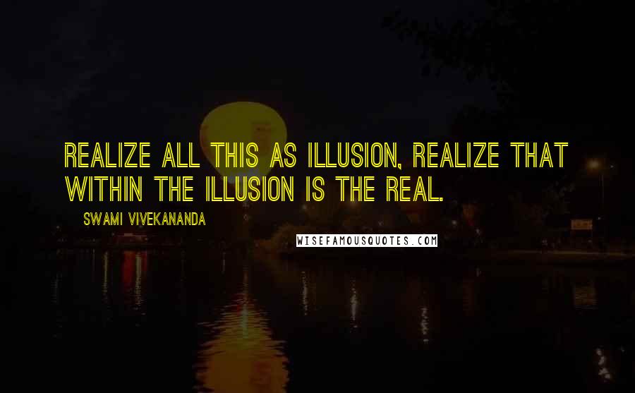 Swami Vivekananda Quotes: Realize all this as illusion, realize that within the illusion is the Real.