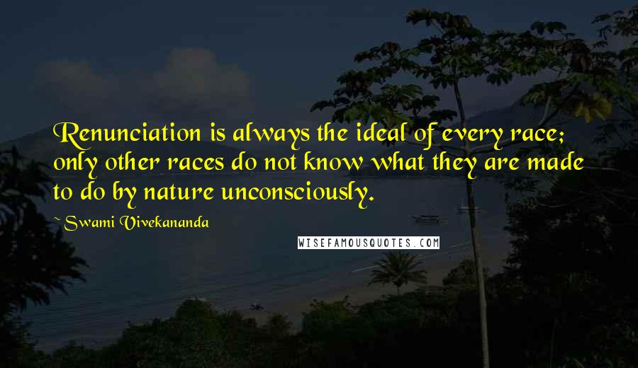 Swami Vivekananda Quotes: Renunciation is always the ideal of every race; only other races do not know what they are made to do by nature unconsciously.