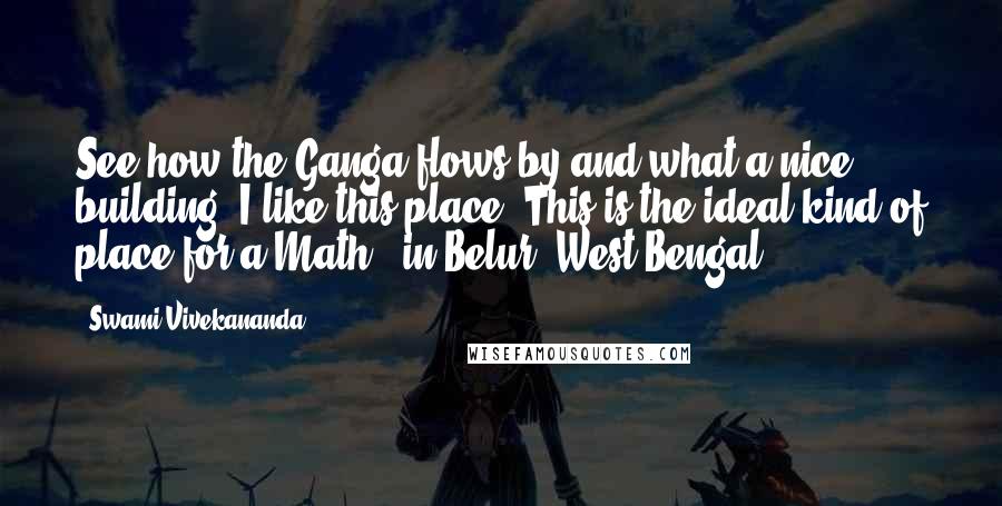 Swami Vivekananda Quotes: See how the Ganga flows by and what a nice building! I like this place. This is the ideal kind of place for a Math. (in Belur, West Bengal).