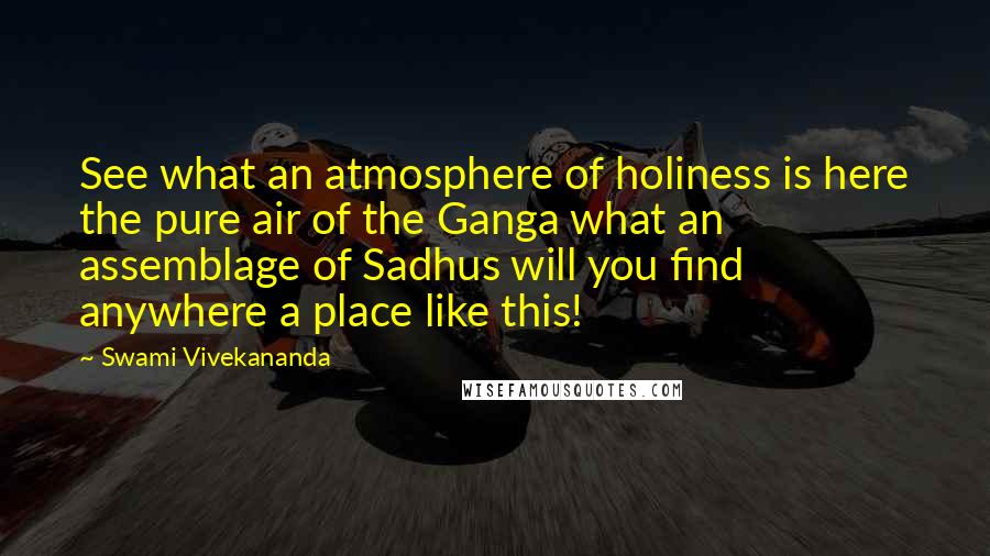 Swami Vivekananda Quotes: See what an atmosphere of holiness is here the pure air of the Ganga what an assemblage of Sadhus will you find anywhere a place like this!