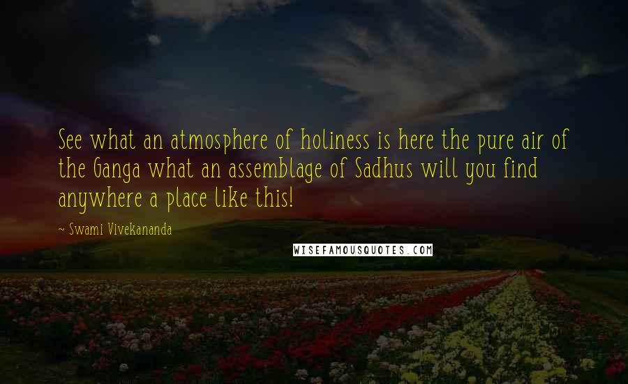 Swami Vivekananda Quotes: See what an atmosphere of holiness is here the pure air of the Ganga what an assemblage of Sadhus will you find anywhere a place like this!