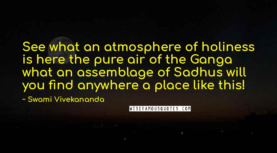 Swami Vivekananda Quotes: See what an atmosphere of holiness is here the pure air of the Ganga what an assemblage of Sadhus will you find anywhere a place like this!