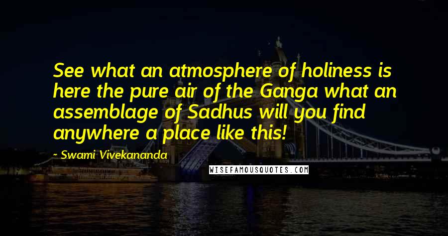 Swami Vivekananda Quotes: See what an atmosphere of holiness is here the pure air of the Ganga what an assemblage of Sadhus will you find anywhere a place like this!