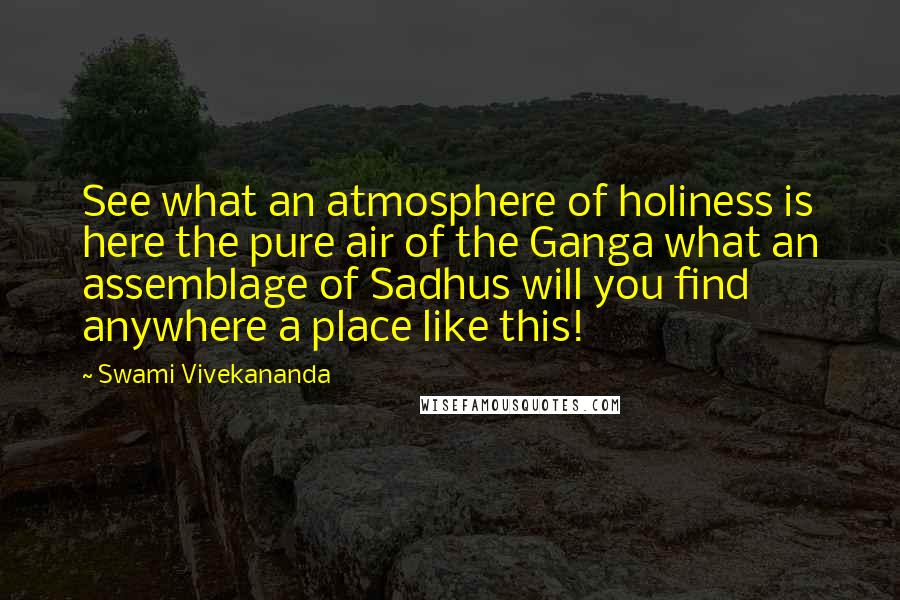 Swami Vivekananda Quotes: See what an atmosphere of holiness is here the pure air of the Ganga what an assemblage of Sadhus will you find anywhere a place like this!