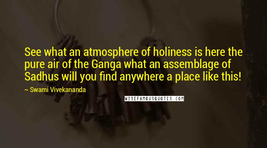 Swami Vivekananda Quotes: See what an atmosphere of holiness is here the pure air of the Ganga what an assemblage of Sadhus will you find anywhere a place like this!