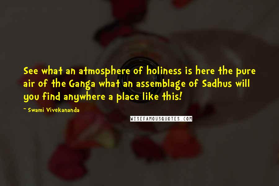 Swami Vivekananda Quotes: See what an atmosphere of holiness is here the pure air of the Ganga what an assemblage of Sadhus will you find anywhere a place like this!