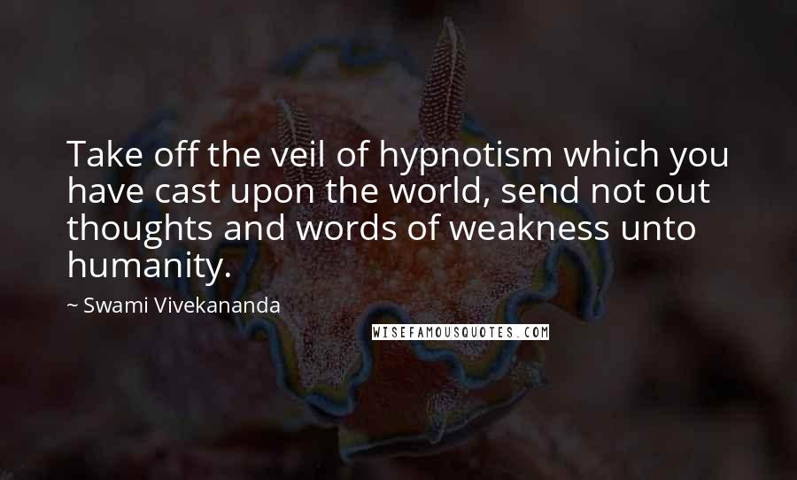 Swami Vivekananda Quotes: Take off the veil of hypnotism which you have cast upon the world, send not out thoughts and words of weakness unto humanity.