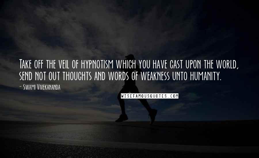 Swami Vivekananda Quotes: Take off the veil of hypnotism which you have cast upon the world, send not out thoughts and words of weakness unto humanity.