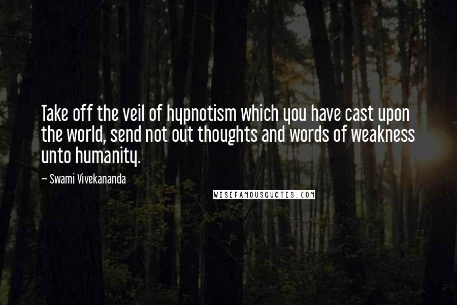 Swami Vivekananda Quotes: Take off the veil of hypnotism which you have cast upon the world, send not out thoughts and words of weakness unto humanity.