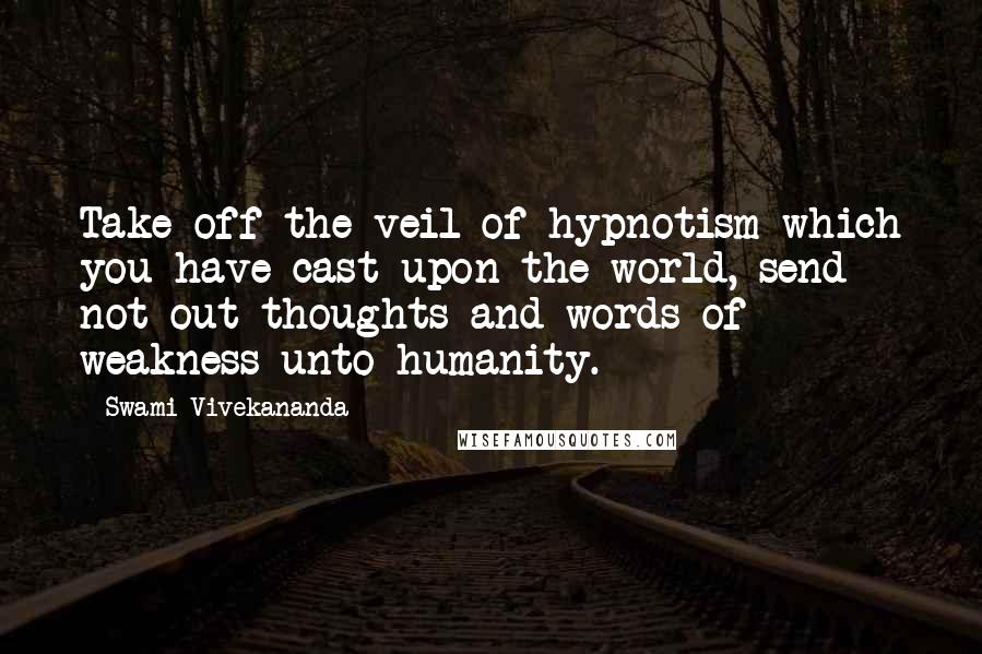 Swami Vivekananda Quotes: Take off the veil of hypnotism which you have cast upon the world, send not out thoughts and words of weakness unto humanity.