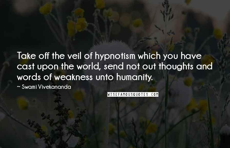 Swami Vivekananda Quotes: Take off the veil of hypnotism which you have cast upon the world, send not out thoughts and words of weakness unto humanity.