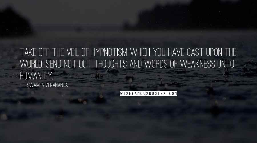 Swami Vivekananda Quotes: Take off the veil of hypnotism which you have cast upon the world, send not out thoughts and words of weakness unto humanity.