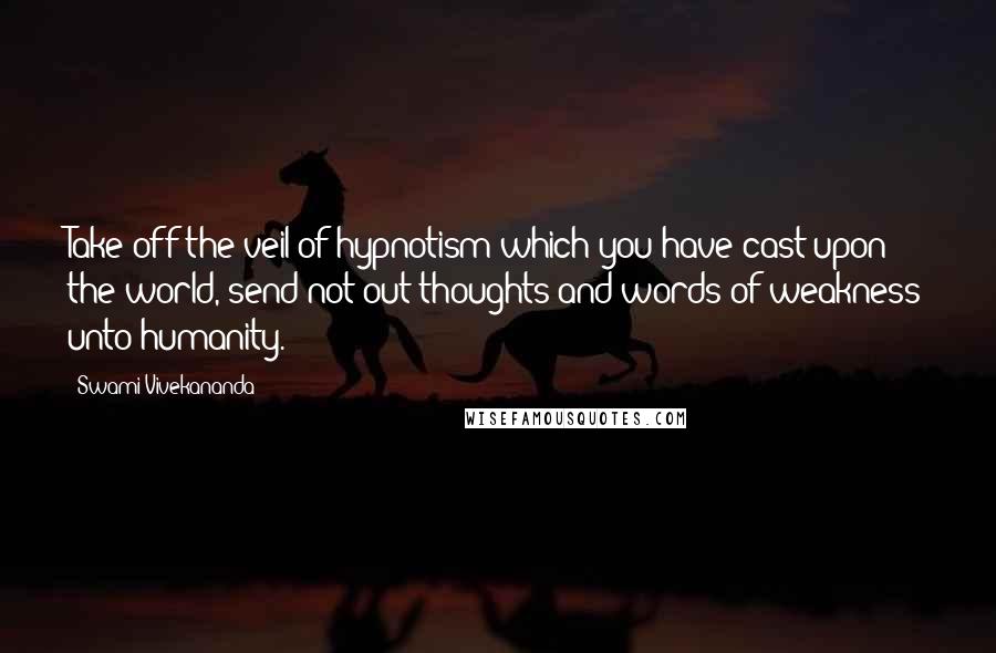 Swami Vivekananda Quotes: Take off the veil of hypnotism which you have cast upon the world, send not out thoughts and words of weakness unto humanity.