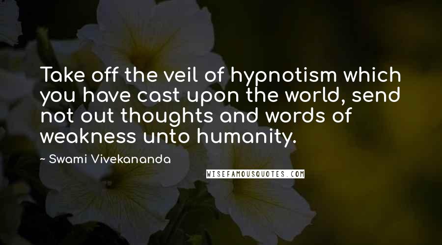 Swami Vivekananda Quotes: Take off the veil of hypnotism which you have cast upon the world, send not out thoughts and words of weakness unto humanity.