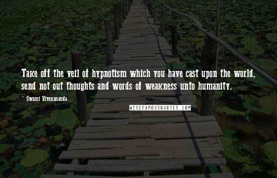 Swami Vivekananda Quotes: Take off the veil of hypnotism which you have cast upon the world, send not out thoughts and words of weakness unto humanity.