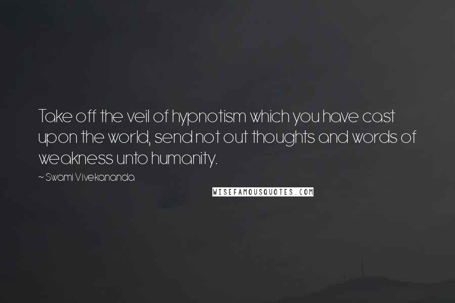 Swami Vivekananda Quotes: Take off the veil of hypnotism which you have cast upon the world, send not out thoughts and words of weakness unto humanity.