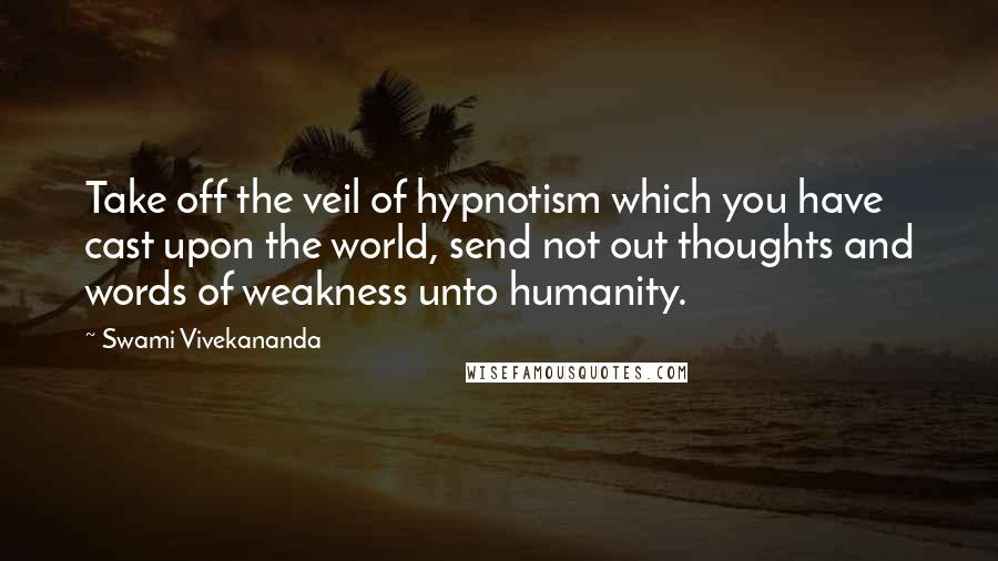 Swami Vivekananda Quotes: Take off the veil of hypnotism which you have cast upon the world, send not out thoughts and words of weakness unto humanity.