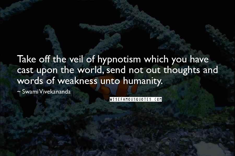 Swami Vivekananda Quotes: Take off the veil of hypnotism which you have cast upon the world, send not out thoughts and words of weakness unto humanity.