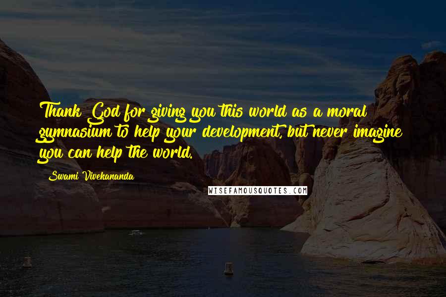 Swami Vivekananda Quotes: Thank God for giving you this world as a moral gymnasium to help your development, but never imagine you can help the world.