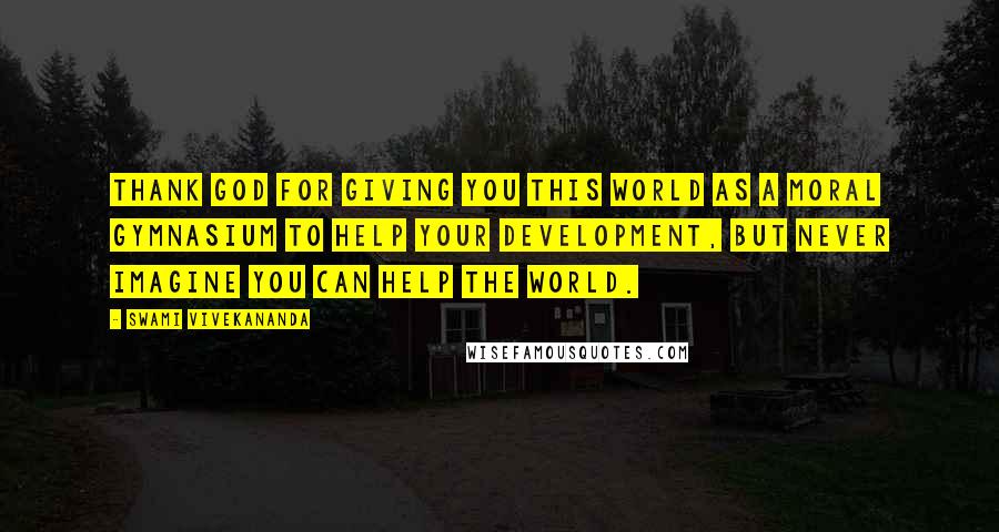 Swami Vivekananda Quotes: Thank God for giving you this world as a moral gymnasium to help your development, but never imagine you can help the world.