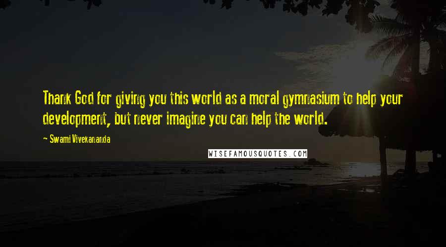 Swami Vivekananda Quotes: Thank God for giving you this world as a moral gymnasium to help your development, but never imagine you can help the world.