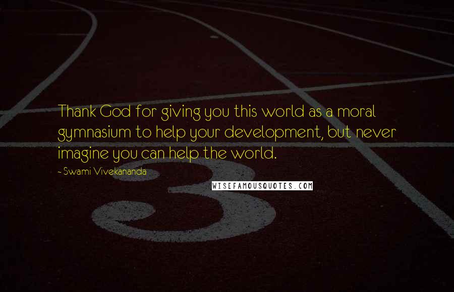 Swami Vivekananda Quotes: Thank God for giving you this world as a moral gymnasium to help your development, but never imagine you can help the world.