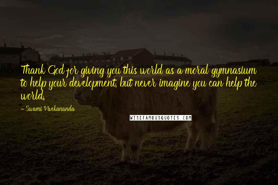 Swami Vivekananda Quotes: Thank God for giving you this world as a moral gymnasium to help your development, but never imagine you can help the world.