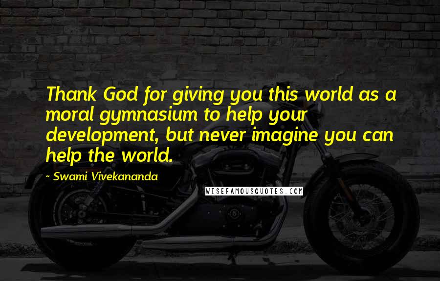 Swami Vivekananda Quotes: Thank God for giving you this world as a moral gymnasium to help your development, but never imagine you can help the world.