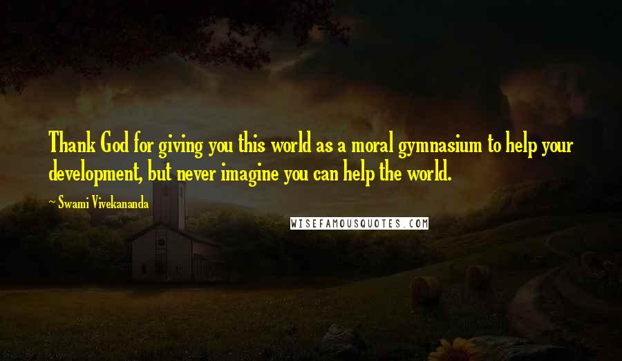 Swami Vivekananda Quotes: Thank God for giving you this world as a moral gymnasium to help your development, but never imagine you can help the world.