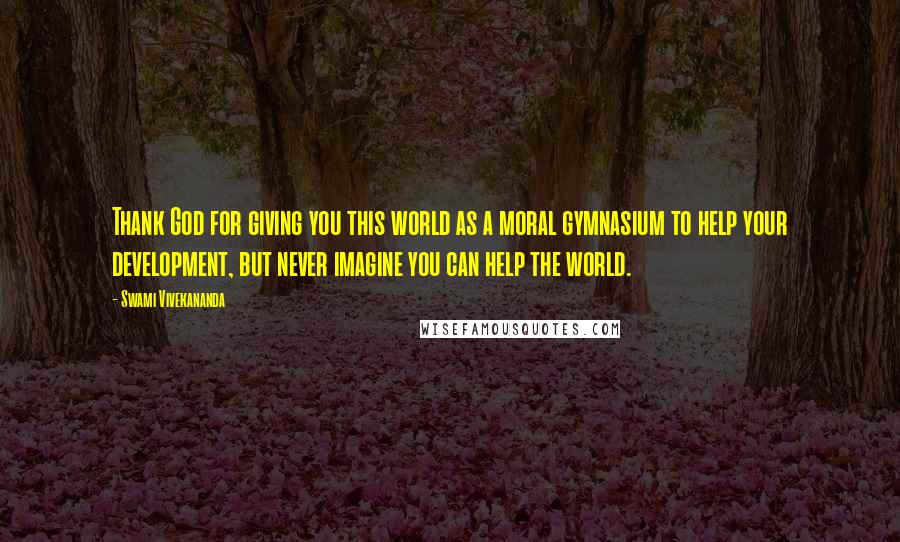 Swami Vivekananda Quotes: Thank God for giving you this world as a moral gymnasium to help your development, but never imagine you can help the world.