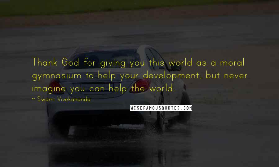 Swami Vivekananda Quotes: Thank God for giving you this world as a moral gymnasium to help your development, but never imagine you can help the world.