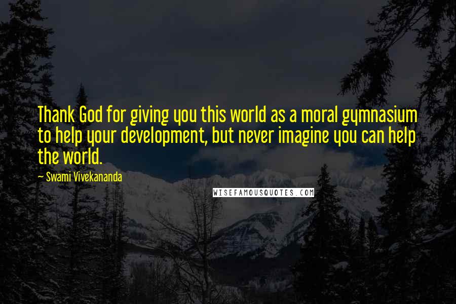 Swami Vivekananda Quotes: Thank God for giving you this world as a moral gymnasium to help your development, but never imagine you can help the world.