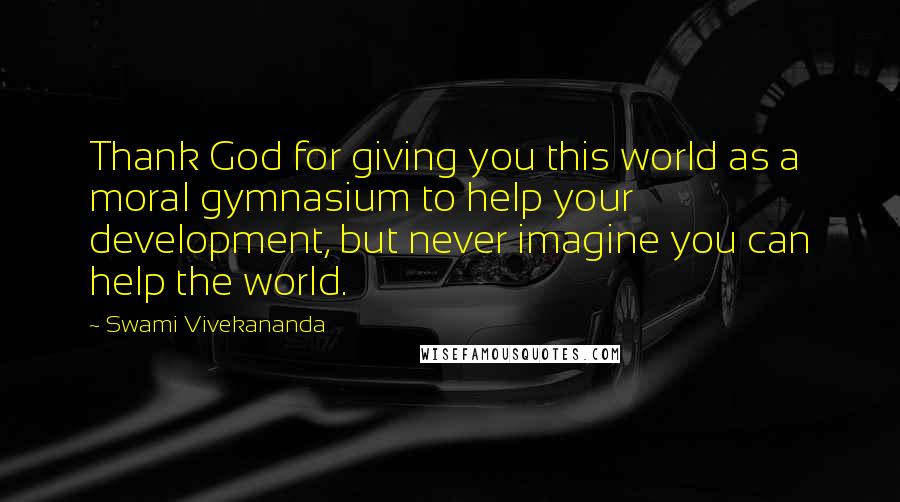 Swami Vivekananda Quotes: Thank God for giving you this world as a moral gymnasium to help your development, but never imagine you can help the world.