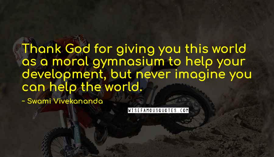 Swami Vivekananda Quotes: Thank God for giving you this world as a moral gymnasium to help your development, but never imagine you can help the world.