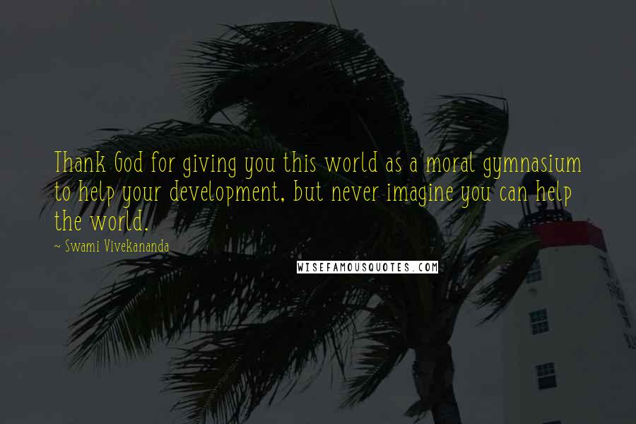 Swami Vivekananda Quotes: Thank God for giving you this world as a moral gymnasium to help your development, but never imagine you can help the world.