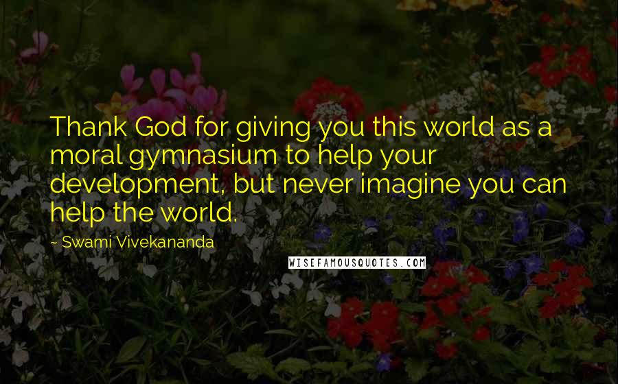 Swami Vivekananda Quotes: Thank God for giving you this world as a moral gymnasium to help your development, but never imagine you can help the world.