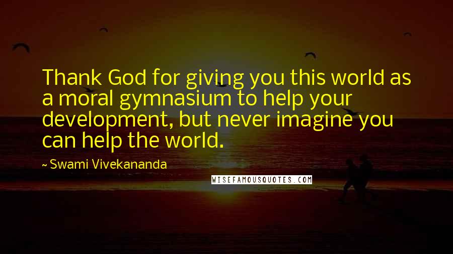 Swami Vivekananda Quotes: Thank God for giving you this world as a moral gymnasium to help your development, but never imagine you can help the world.