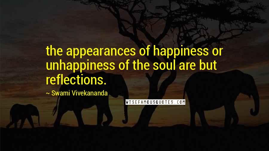 Swami Vivekananda Quotes: the appearances of happiness or unhappiness of the soul are but reflections.