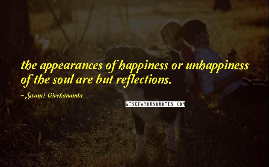 Swami Vivekananda Quotes: the appearances of happiness or unhappiness of the soul are but reflections.